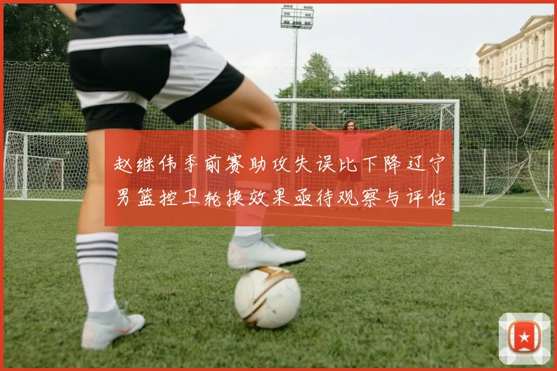 赵继伟季前赛助攻失误比下降辽宁男篮控卫轮换效果亟待观察与评估