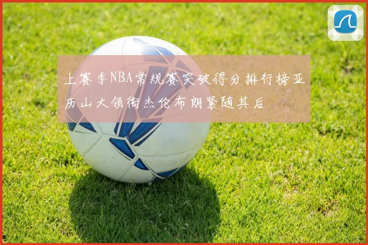上赛季NBA常规赛突破得分排行榜亚历山大领衔杰伦布朗紧随其后