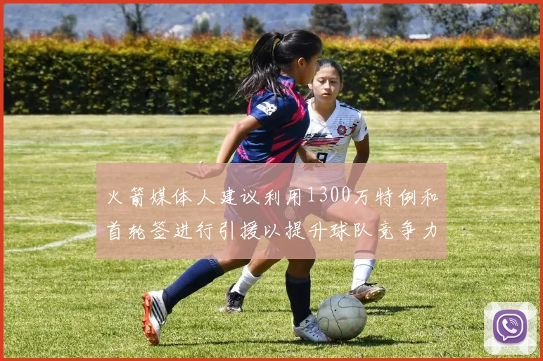 火箭媒体人建议利用1300万特例和首轮签进行引援以提升球队竞争力