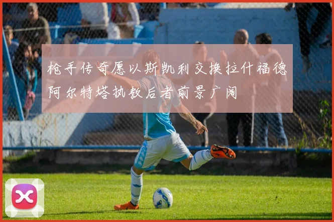 枪手传奇愿以斯凯利交换拉什福德阿尔特塔执教后者前景广阔