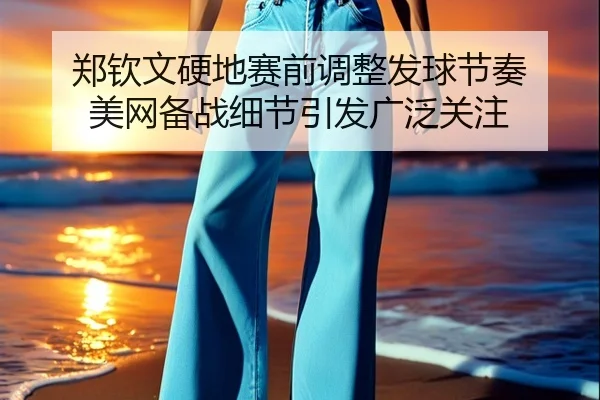郑钦文硬地赛前调整发球节奏 美网备战细节引发广泛关注