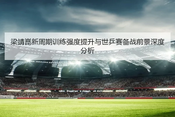 梁靖崑新周期训练强度提升与世乒赛备战前景深度分析