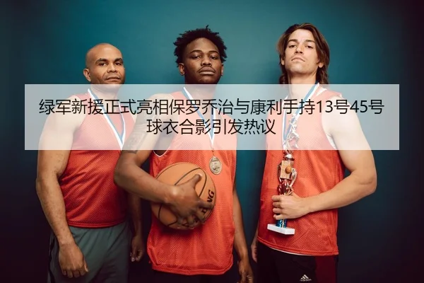 绿军新援正式亮相保罗乔治与康利手持13号45号球衣合影引发热议